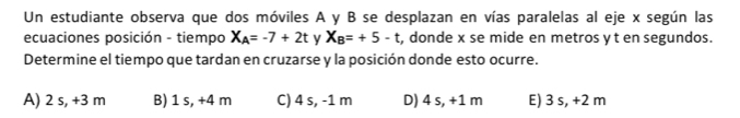 Un estudiante observa que dos móviles A y B se desplazan en vías paralelas al eje x según las
ecuaciones posición - tiempo X_A=-7+2t y X_B=+5-t , donde x se mide en metros yt en segundos.
Determine el tiempo que tardan en cruzarse y la posición donde esto ocurre.
A) 2 s, +3 m B) 1 s, +4 m C) 4 s, -1 m D) 4 s, +1 m E) 3 s, +2 m