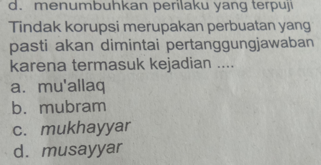 d. menumbuhkan perilaku yang terpuji
Tindak korupsi merupakan perbuatan yang
pasti akan dimintai pertanggungjawaban
karena termasuk kejadian ....
a. mu'allaq
b. mubram
c. mukhayyar
d. musayyar