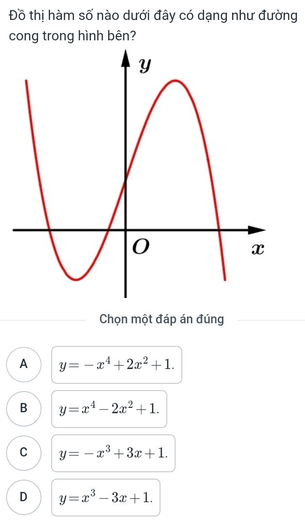 Đồ thị hàm số nào dưới đây có dạng như đường
cong trong hình bên?
Chọn một đáp án đúng
A y=-x^4+2x^2+1.
B y=x^4-2x^2+1.
C y=-x^3+3x+1.
D y=x^3-3x+1.