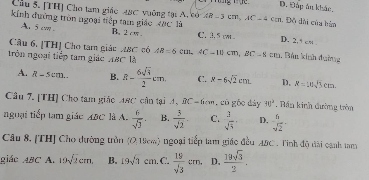 Tung trục. D. Đáp án khác.
Câu 5. [TH] Cho tam giác ABC vuông tại A, có AB=3cm, AC=4cm. Độ dài của bán
kính đường tròn ngoại tiếp tam giác ABC là
A. 5 cm. B. 2 cm. C. 3,5 cm.
D. 2,5 cm.
Câu 6. [TH] Cho tam giác ABC có AB=6cm, AC=10cm, BC=8cm. Bán kính đường
tròn ngoại tiếp tam giác ABC là
A. R=5cm..
B. R= 6sqrt(3)/2 cm. C. R=6sqrt(2)cm. D. R=10sqrt(3)cm. 
Câu 7. [TH] Cho tam giác ABC cân tại A , BC=6cm , có góc đáy 30°. Bán kính đường tròn
ngoại tiếp tam giác ABC là A.  6/sqrt(3) . B.  3/sqrt(2) . C.  3/sqrt(3) . D.  6/sqrt(2) ·
Câu 8. [TH] Cho đường tròn 0;19cm) 1 ngoại tiếp tam giác đều ABC. Tính độ dài cạnh tam
giác ABC A. 19sqrt(2)cm. B. 19sqrt(3)cm. C.  19/sqrt(3) cm. D.  19sqrt(3)/2 .