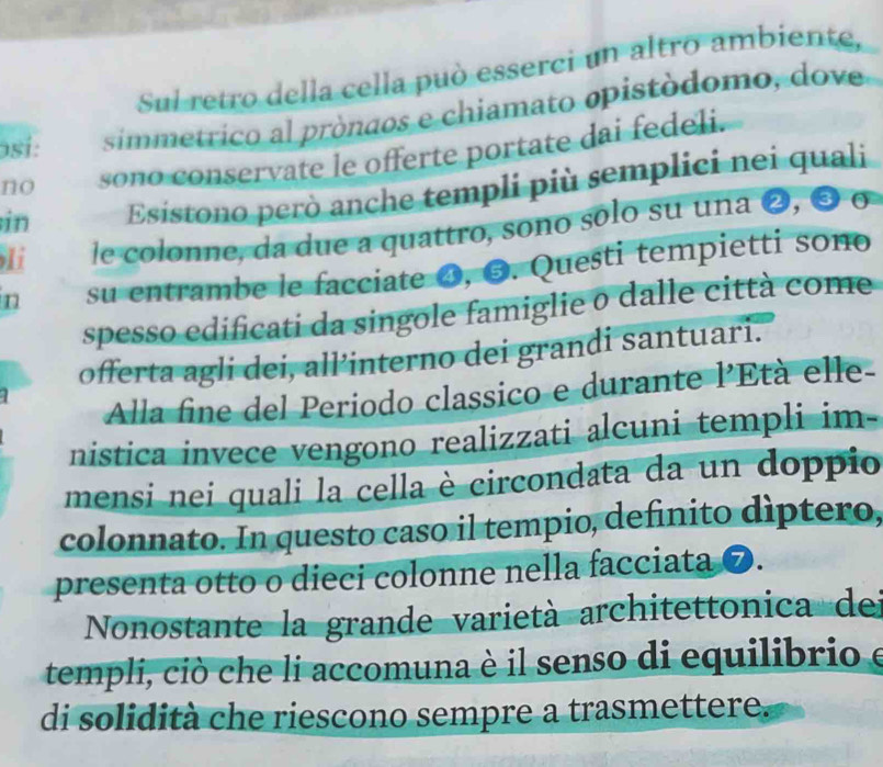 Sul retro della cella può esserci un altro ambiente, 
osi: simmetrico al pròndos e chiamato opistódomo, dove 
no sono conservate le offerte portate dai fedeli. 
in Esistono però anche templi più semplici nei quali 
Ii le colonne, da due a quattro, sono sólo su una ❷, ❸ o 
n su entrambe le facciate O, ❸. Questi tempietti sono 
spesso edificati da singole famiglie o dalle città come 
offerta agli dei, all’interno dei grandi santuari. 
Alla fine del Periodo classico e durante l'Età elle- 
nistica invece vengono realizzati alcuni templi im- 
mensi nei quali la cella è circondata da un doppio 
colonnato. In questo caso il tempio, definito díptero, 
presenta otto o dieci colonne nella facciata ❼. 
Nonostante la grande varietà architettonica del 
templi, ciò che li accomuna è il senso di equilibrio e 
di solidità che riescono sempre a trasmettere.