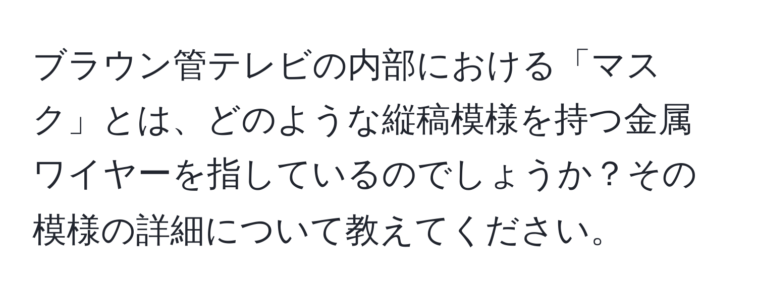 ブラウン管テレビの内部における「マスク」とは、どのような縦稿模様を持つ金属ワイヤーを指しているのでしょうか？その模様の詳細について教えてください。