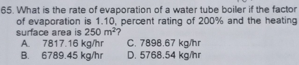 What is the rate of evaporation of a water tube boiler if the factor
of evaporation is 1.10, percent rating of 200% and the heating
surface area is 250m^2 ?
A. 7817.16 kg/hr C. 7898.67 kg/hr
B. 6789.45 kg/hr D. 5768.54 kg/hr