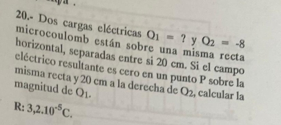 20.- Dos cargas eléctricas Q_1=? y Q_2=-8
microcoulomb están sobre una misma recta 
horizontal, separadas entre si 20 cm. Si el campo 
eléctrico resultante es cero en un punto P sobre la 
misma recta y 20 cm a la derecha de Q_2 , calcular la 
magnitud de Q1.
R: 3,2.10^(-5)C.