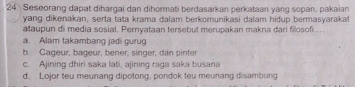 Seseorang dapat dihargai dan dihormati berdasarkan perkataan yang sopan, pakaian
yang dikenakan, serta tata krama dalam berkomunikasi dalam hidup bermasyarakat
ataupun di media sosial. Pernyataan tersebut merupakan makna dari filosofi....
a. Alam takambang jadi gurug
b. Cageur, bageur, bener, singer, dan pinter
c. Ajining dhiri saka lati, ajining raga saka busana
d. Lojor teu meunang dipotong, pondok teu meunang disambung