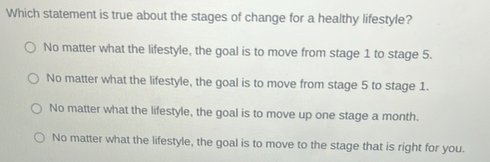 Which statement is true about the stages of change for a healthy lifestyle?
No matter what the lifestyle, the goal is to move from stage 1 to stage 5.
No matter what the lifestyle, the goal is to move from stage 5 to stage 1.
No matter what the lifestyle, the goal is to move up one stage a month.
No matter what the lifestyle, the goal is to move to the stage that is right for you.