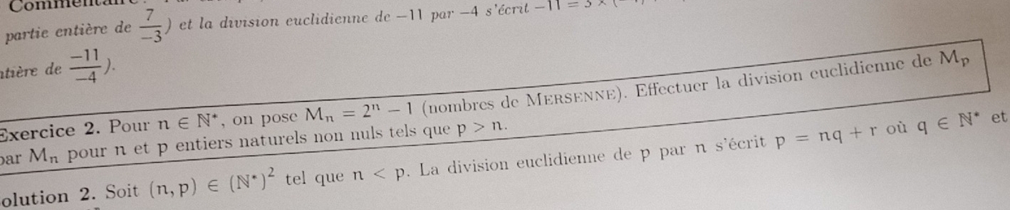 Commenta 
partie entière de  7/-3 ) et la division euclidienne de -11 par -4 s'écrit -11=3*
atière de  (-11)/-4 ). 
Exercice 2. Pour n∈ N^* , on pose M_n=2^n-1 (nombres de MérsενΝé). Éffectuer la division euclidienne de
M_p
par M_n pour n et p entiers naturels non nuls tels que p>n. 
olution 2. Soit (n,p)∈ (N^*)^2 tel que n La division euclidienne de p par n s'écrit p=nq+r
où q∈ N^* et