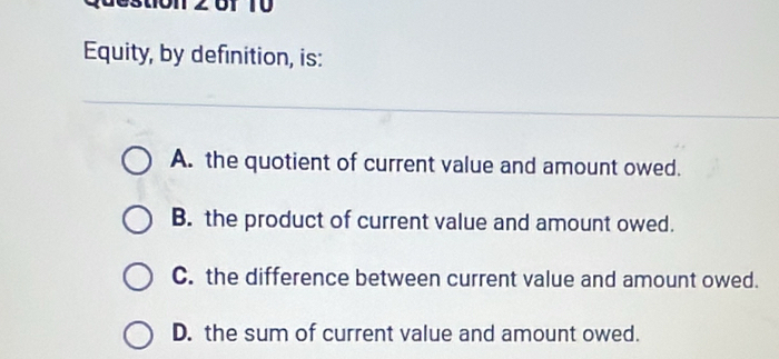 Equity, by definition, is:
A. the quotient of current value and amount owed.
B. the product of current value and amount owed.
C. the difference between current value and amount owed.
D. the sum of current value and amount owed.