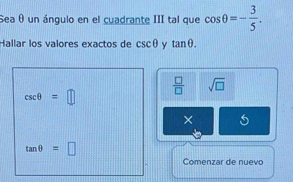 Sea θ un ángulo en el cuadrante III tal que cos θ =- 3/5 . 
Hallar los valores exactos de csc θ y tan θ.
 □ /□   sqrt(□ )
csc θ =□
×
tan θ =□
Comenzar de nuevo