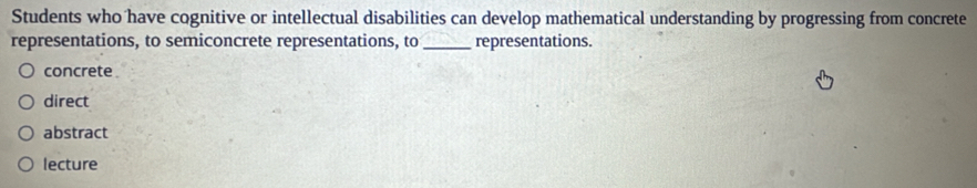 Students who have cognitive or intellectual disabilities can develop mathematical understanding by progressing from concrete
representations, to semiconcrete representations, to_ representations.
concrete
direct
abstract
lecture