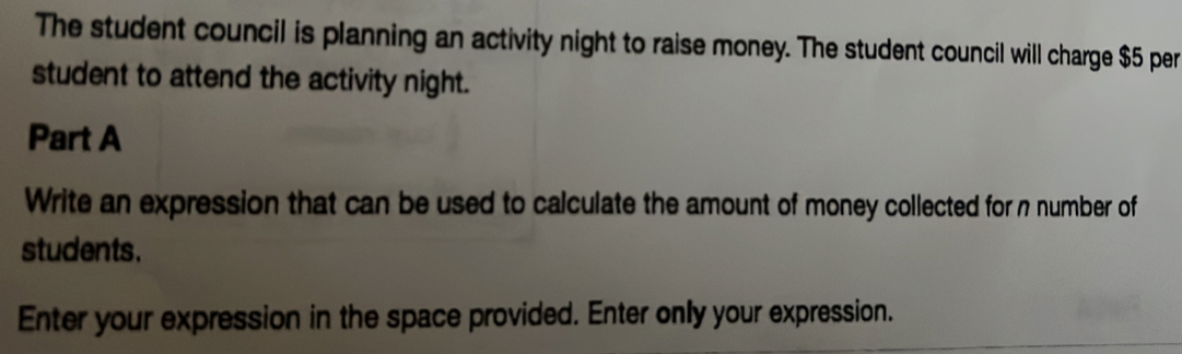 The student council is planning an activity night to raise money. The student council will charge $5 per 
student to attend the activity night. 
Part A 
Write an expression that can be used to calculate the amount of money collected for n number of 
students. 
Enter your expression in the space provided. Enter only your expression.