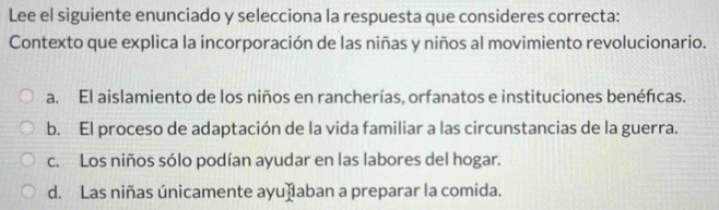 Lee el siguiente enunciado y selecciona la respuesta que consideres correcta:
Contexto que explica la incorporación de las niñas y niños al movimiento revolucionario.
a. El aislamiento de los niños en rancherías, orfanatos e instituciones benéfcas.
b. El proceso de adaptación de la vida familiar a las circunstancias de la guerra.
c. Los niños sólo podían ayudar en las labores del hogar.
d. Las niñas únicamente ayuðaban a preparar la comida.