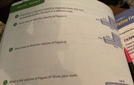 LES5ON 3 SESSION 3 
Draw lines in Figures A and 8 to separate them into tw 
rectangular prism. Do each in a different way 
2 in ESSON 3 
Show how to find the volume of Figure A. 
Refine Fir
10m
Complete the 
s in.
2 in. 、 EXAM 
Coen i 
Show how to find the volume of Figure B,
10 in. vase t 
and 
jnch 
o 
What is the volume of Figure X? Show your work.
10 ft