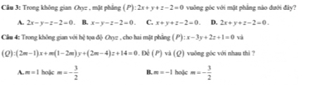 Trong không gian Oxyz , mặt phẳng (P):2x+y+z-2=0 vuông gốc với mặt phẳng nào dưới đây?
A. 2x-y-z-2=0. B. x-y-z-2=0. C. x+y+z-2=0. D. 2x+y+z-2=0. 
Câu 4: Trong không gian với hệ tọa độ O_0= , cho hai mặt phẳng (P):x-3y+2z+1=0 và
(Q):(2m-1)x+m(1-2m)y+(2m-4)z+14=0 : Để ( P) và (Q) vuông góc với nhau thi ?
A. m=1 hoặc m=- 3/2  B. m=-1 hoặc m=- 3/2 