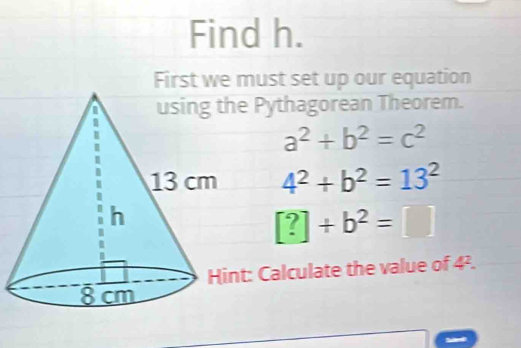 Find h. 
First we must set up our equation 
ythagorean Theorem.
a^2+b^2=c^2
4^2+b^2=13^2
[?]+b^2=□
Calculate the value of 4^2.