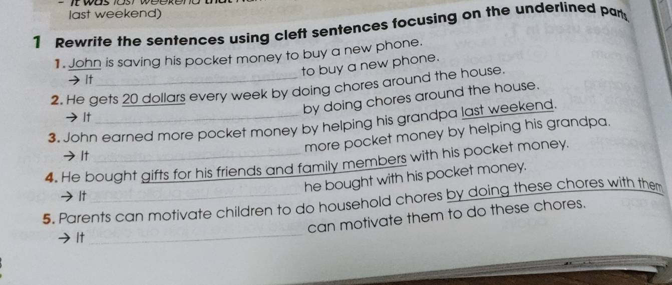 was iasr weekend 
last weekend) 
1 Rewrite the sentences using cleft sentences focusing on the underlined part 
1. John is saving his pocket money to buy a new phone. 
to buy a new phone. 
→It 
2. He gets 20 dollars every week by doing chores around the house. 
by doing chores around the house. 
It 
3. John earned more pocket money by helping his grandpa last weekend. 
more pocket money by helping his grandpa. 
→ It 
4. He bought gifts for his friends and family members with his pocket money. 
he bought with his pocket money. 
It 
5. Parents can motivate children to do household chores by doing these chores with them 
_ 
can motivate them to do these chores. 
It