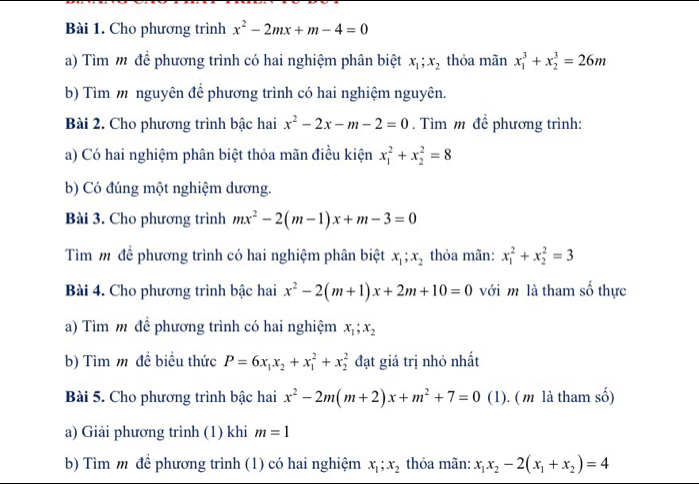 Cho phương trình x^2-2mx+m-4=0
a) Tìm m để phương trình có hai nghiệm phân biệt x_1;x_2 thỏa minx_1^(3+x_2^3=26m
b) Tìm m nguyên đề phương trình có hai nghiệm nguyên.
Bài 2. Cho phương trình bậc hai x^2)-2x-m-2=0. Tìm m để phương trình:
a) Có hai nghiệm phân biệt thỏa mãn điều kiện x_1^(2+x_2^2=8
b) Có đúng một nghiệm dương.
Bài 3. Cho phương trình mx^2)-2(m-1)x+m-3=0
Tìm m đề phương trình có hai nghiệm phân biệt x_1;x_2 thỏa mãn: x_1^(2+x_2^2=3
Bài 4. Cho phương trình bậc hai x^2)-2(m+1)x+2m+10=0 với m là tham số thực
a) Tìm m đề phương trình có hai nghiệm x_1;x_2
b) Tìm m đề biểu thức P=6x_1x_2+x_1^(2+x_2^2 đạt giá trị nhỏ nhất
Bài 5. Cho phương trình bậc hai x^2)-2m(m+2)x+m^2+7=0 (1). ( m là tham số)
a) Giải phương trình (1) khi m=1
b) Tìm m² để phương trình (1) có hai nghiệm x_1;x_2 thỏa mãn: x_1x_2-2(x_1+x_2)=4