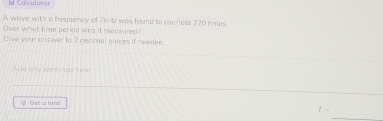 Ca culet ar 
A wave with a frequency of 7k)-Iz was found to oscilate 220 times. 
Over what time period was it mpasured) 
Eive your answer to 2 decimal places if needed 
♀ Ost a hint 
_
t=