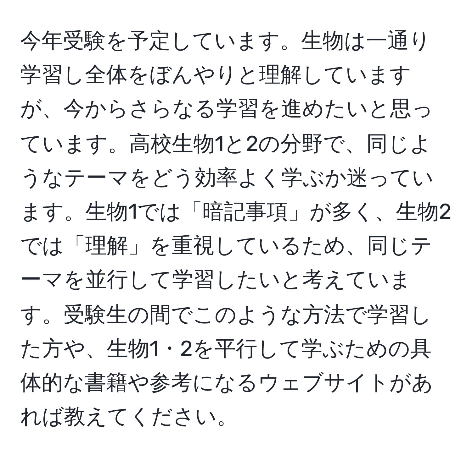 今年受験を予定しています。生物は一通り学習し全体をぼんやりと理解していますが、今からさらなる学習を進めたいと思っています。高校生物1と2の分野で、同じようなテーマをどう効率よく学ぶか迷っています。生物1では「暗記事項」が多く、生物2では「理解」を重視しているため、同じテーマを並行して学習したいと考えています。受験生の間でこのような方法で学習した方や、生物1・2を平行して学ぶための具体的な書籍や参考になるウェブサイトがあれば教えてください。