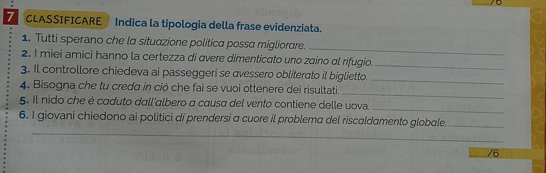 CLASSIFICARE Indica la tipologia della frase evidenziata. 
1. Tutti sperano che la situazione politica possa migliorare._ 
2. I miei amici hanno la certezza di avere dimenticato uno zaino al rifugio._ 
3. Il controllore chiedeva ai passeggeri se avessero obliterato il biglietto._ 
_ 
4. Bisogna che tu creda in ciò che fai se vuoi ottenere dei risultati. 
5. Il nido che è caduto dall'albero a causa del vento contiene delle uova._ 
_ 
6. I giovani chiedono ai politici di prendersi a cuore il problema del riscaldamento globale._ 
/6