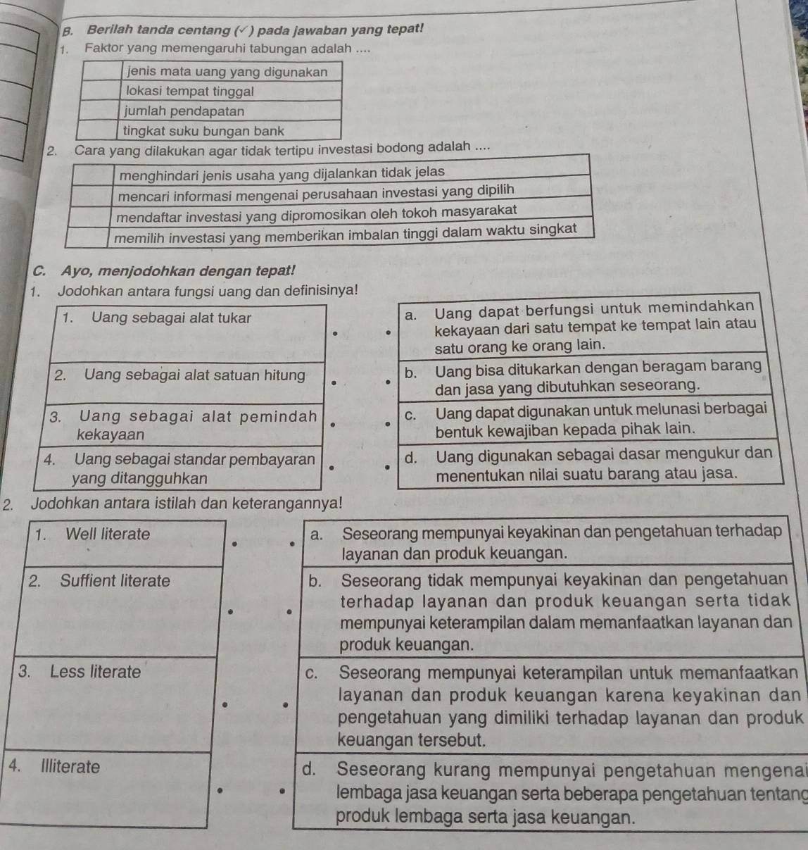 β. Berilah tanda centang (√ ) pada jawaban yang tepat!
1. Faktor yang memengaruhi tabungan adalah ....
2. Cara yang dilakukan agar tidak tertipu investasi bodong adalah ....
C. Ayo, menjodohkan dengan tepat!
1. Jodohkan antara fungsi uang dan definisinya!
a. Uang dapat berfungsi untuk memindahkan
kekayaan dari satu tempat ke tempat lain atau
satu orang ke orang lain.
b. Uang bisa ditukarkan dengan beragam barang
dan jasa yang dibutuhkan seseorang.
c. Uang dapat digunakan untuk melunasi berbagai
bentuk kewajiban kepada pihak lain.
d. Uang digunakan sebagai dasar mengukur dan
menentukan nilai suatu barang atau jasa.
2. Jodohkan antara istilah dan keterangannya!
1. Well literate a. Seseorang mempunyai keyakinan dan pengetahuan terhadap
.
layanan dan produk keuangan.
2. Suffient literate b. Seseorang tidak mempunyai keyakinan dan pengetahuan
terhadap layanan dan produk keuangan serta tidak 
mempunyai keterampilan dalam memanfaatkan layanan dan
produk keuangan.
3. Less literate c. Seseorang mempunyai keterampilan untuk memanfaatkan
layanan dan produk keuangan karena keyakinan dan
pengetahuan yang dimiliki terhadap layanan dan produk
keuangan tersebut.
4. Illiterate d. Seseorang kurang mempunyai pengetahuan mengenai
lembaga jasa keuangan serta beberapa pengetahuan tentang
produk lembaga serta jasa keuangan.