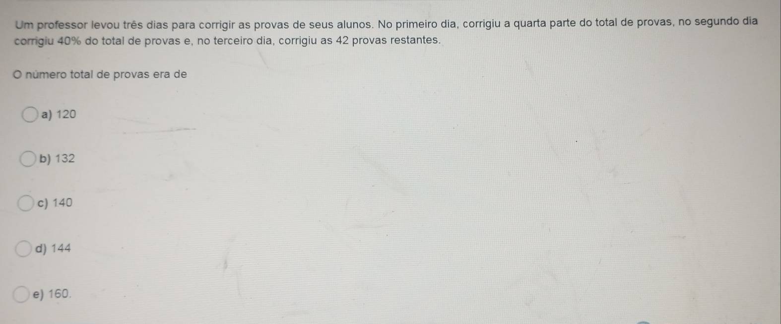 Um professor levou três dias para corrigir as provas de seus alunos. No primeiro dia, corrigiu a quarta parte do total de provas, no segundo dia
corrigiu 40% do total de provas e, no terceiro dia, corrigiu as 42 provas restantes.
O número total de provas era de
a) 120
b) 132
c) 140
d) 144
e) 160.