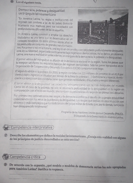 ⑤ Lee el siguiente texto.
Democracia, pobreza y desigualdad:
un triángulo latinoamericano
*En América Latina, las reglas e instituciones del
régimen son similares a las de los países democrá-
ticamente más maduros, pero sus sociedades son
profundamente diferentes de las de aquellos.
En América Latina, construir y ampliar los derechos
ciudadanos es una tarea que se desenvuelve en un
contexto novedoso. En estos últimos veinte años se
ha producido un conjunto de grandes transformacio-
nes. Por primera vez en la historia, una región en desarrollo y con sociedades profundamente desiguales
está, en su totalidad, organizada políticamente bajo regímenes democráticos. Así se define, en América
Latina, una nueva realidad sin antecedentes: el triángulo de la democracia, la pobreza y la desigualdad.
El primer vértice del triángulo es la difusión de la democracia electoral en la región. Todos los países que
la integran satisfacen los requisitos básicos del régimen dernocrático. Solo los países agrupados en la
Organización de Cooperación y Desarrollo Económico (OCDE) comparten este rasgo.
El segundo vértice es la pobreza. En 2003, la región contaba con 225 millones de personas (o un 43,9 por
ciento) cuyos ingresos se situaban por debajo de la línea de pobreza (.. .) Democracia y riqueza, demo-
cracia y pobreza son dos combinaciones que generan necesidades, dificultades y riesgos diferentes.
El tercer vértice es lo desigualdad. Las sociedades latinoamericanas son las más desiguales del mundo.
Como en el caso de la pobreza, no solo se observa la profundidad de la desigualdad en la región en
comparación con el resto del mundo, sino también su persistencia a lo largo de las últimas tres décadas.
Por primera vez conviven estos tres rasgos, y la democracía enfrenta el desafío de su propia estabilidad
coexistiendo con los retos de la pobreza y la desigualdad. Los riesgos que derivan de esta situación son
distintos y más complejos que los tradicionales del golpe militar de Estado, que, por lo demás, tampoco
han desaparecido totalmente.
Programa de las Naciones Unidas para el Desarrollo (PNUD).
El Desarrollo de la Democracia en América Latina.
Competencia interpretativa
⑦ Describe los elementos que definen la realidad latinoamericana. ¿Encaja esta realidad con alguno
de los principios de justicia desarrollados en esta sección?
_
_
_
Competencia crítica
8 De acuerdo con lo expuesto, ¿qué modelo o modelos de democracia serían los más apropiados
para América Latina? Justifica tu respuesta.
_
_