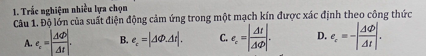 Trắc nghiệm nhiều lựa chọn
Câu 1. Độ lớn của suất điện động cảm ứng trong một mạch kín được xác định theo công thức
A. e_c=| Delta Phi /Delta t |.
B. e_c=|△ Phi .△ t|.
C. e_c=| Delta t/Delta Phi  |. e_c=-| Delta varphi /Delta t |. 
D.