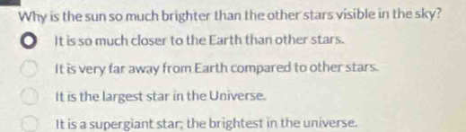 Why is the sun so much brighter than the other stars visible in the sky?
It is so much closer to the Earth than other stars.
It is very far away from Earth compared to other stars.
It is the largest star in the Universe.
It is a supergiant star; the brightest in the universe.