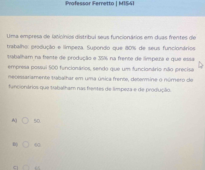 Professor Ferretto | M1541
Uma empresa de laticínios distribui seus funcionários em duas frentes de
trabalho: produção e limpeza. Supondo que 80% de seus funcionários
trabalham na frente de produção e 35% na frente de limpeza e que essa
empresa possui 500 funcionários, sendo que um funcionário não precisa
necessariamente trabalhar em uma única frente, determine o número de
funcionários que trabalham nas frentes de limpeza e de produção.
A) 50.
B) 60.
C) 65.