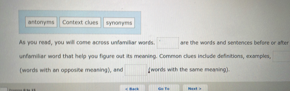 antonyms Context clues synonyms 
As you read, you will come across unfamiliar words. □° are the words and sentences before or after 
unfamiliar word that help you figure out its meaning. Common clues include definitions, examples,  1/2 
(words with an opposite meaning), and □ (words with the same meaning). 
< Back Go To Next >