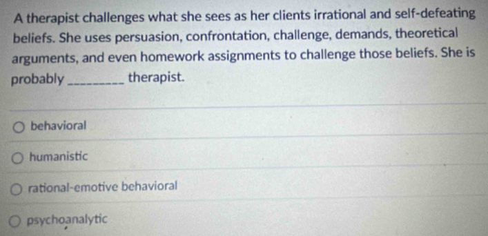 A therapist challenges what she sees as her clients irrational and self-defeating
beliefs. She uses persuasion, confrontation, challenge, demands, theoretical
arguments, and even homework assignments to challenge those beliefs. She is
probably _therapist.
behavioral
humanistic
rational-emotive behavioral
psychoanalytic