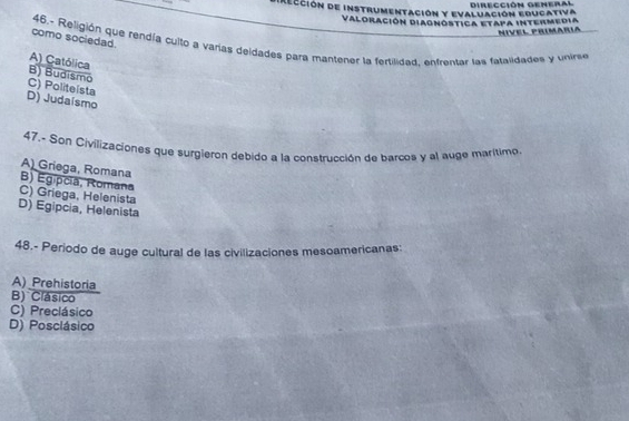 Dirección general
e Rección de instrumentación y evaluación educativa
Valoración Diagnóstica etapa intermedia
Nivel primaria
como sociedad.
46.- Religión que rendía cuito a varías deidades para mantener la fertilidad, entrentar las fatalidades y unire
A) Católica
B) Budismo
C) Politeista
D) Judaísmo
47.- Son Civilizaciones que surgieron debido a la construcción de barcos y al auge marítimo
A) Griega, Romana B) Egipcia, Romana
C) Griega, Helenista
D) Egipcia, Helenista
48.- Periodo de auge cultural de las civilizaciones mesoamericanas:
A) Prehistoria
B) Clásico
C) Preclásico
D) Posclásico