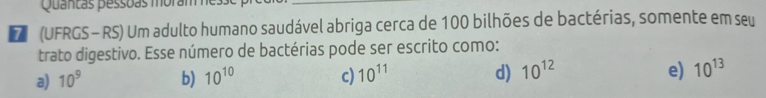 Quantas pessoas moram es
D (UFRGS - RS) Um adulto humano saudável abriga cerca de 100 bilhões de bactérias, somente em seu
trato digestivo. Esse número de bactérias pode ser escrito como:
d) 10^(12) e)
a) 10^9 b) 10^(10) c) 10^(11) 10^(13)