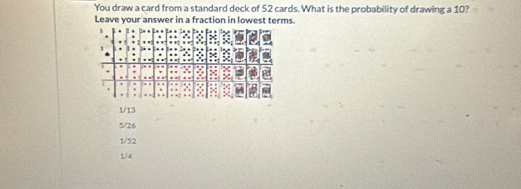 You draw a card from a standard deck of 52 cards. What is the probability of drawing a 10?
Leave your answer in a fraction in lowest terms.
1/13
5/26
1/52
1/4