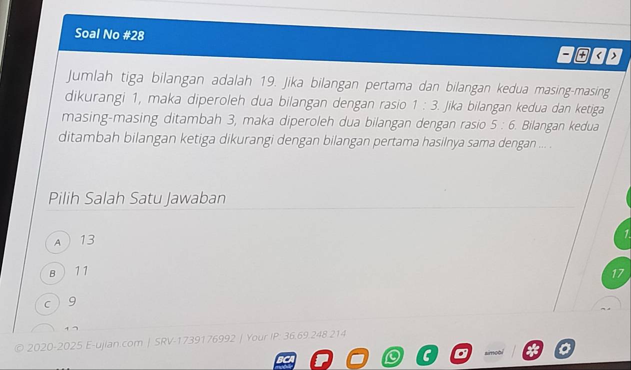 Soal No #28
< >
Jumlah tiga bilangan adalah 19. Jika bilangan pertama dan bilangan kedua masing-masing
dikurangi 1, maka diperoleh dua bilangan dengan rasio 1:3. Jika bilangan kedua dan ketiga
masing-masing ditambah 3, maka diperoleh dua bilangan dengan rasio 5:6. Bilangan kedua
ditambah bilangan ketiga dikurangi dengan bilangan pertama hasilnya sama dengan ... .
Pilih Salah Satu Jawaban
A13
1
B  11 17
c 9
© 2020-2025 E-ujian.com | SRV-1739176992 | Your P : 36.69.248 214
sim