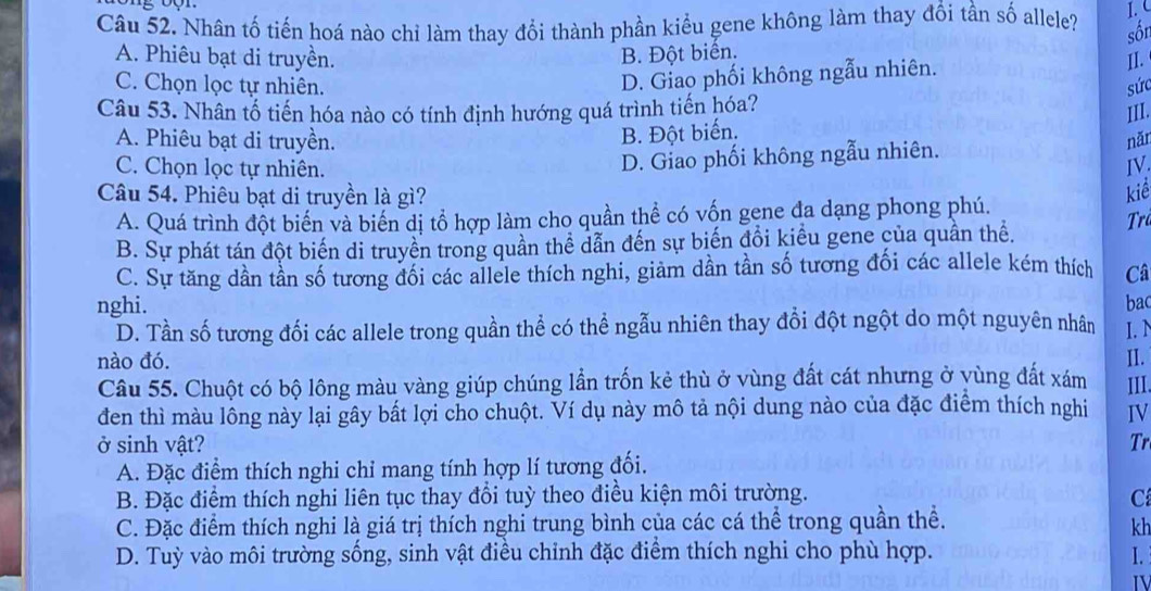 Nhân tố tiến hoá nào chỉ làm thay đổi thành phần kiểu gene không làm thay đổi tần số allele?
1. 
sốn
A. Phiêu bạt di truyền. B. Đột biển.
D. Giao phối không ngẫu nhiên. II.
C. Chọn lọc tự nhiên. sức
Câu 53. Nhân tổ tiến hóa nào có tính định hướng quá trình tiến hóa?
III.
B. Đột biến.
A. Phiêu bạt di truyền. năi
D. Giao phối không ngẫu nhiên.
C. Chọn lọc tự nhiên. IV.
Câu 54. Phiêu bạt di truyền là gì? kiể Trả
A. Quá trình đột biến và biến dị tổ hợp làm cho quần thể có vốn gene đa dạng phong phú.
B. Sự phát tán đột biến di truyền trong quần thể dẫn đến sự biến đổi kiểu gene của quần thể.
C. Sự tăng dần tần số tương đối các allele thích nghi, giảm dần tần số tương đối các allele kém thích Câ
bac
nghi. I.N
D. Tần số tương đối các allele trong quần thể có thể ngẫu nhiên thay đổi đột ngột do một nguyên nhân
nào đó. II.
Câu 55. Chuột có bộ lông màu vàng giúp chúng lần trốn kẻ thù ở vùng đất cát nhưng ở yùng đất xám III.
đen thì màu lông này lại gây bắt lợi cho chuột. Ví dụ này mô tả nội dung nào của đặc điểm thích nghi IV
ở sinh vật? Tr
A. Đặc điểm thích nghi chỉ mang tính hợp lí tương đối.
B. Đặc điểm thích nghi liên tục thay đổi tuỳ theo điều kiện môi trường. C
C. Đặc điểm thích nghi là giá trị thích nghi trung bình của các cá thể trong quần thể.
kh
D. Tuỳ vào môi trường sống, sinh vật điều chỉnh đặc điểm thích nghi cho phù hợp. I.
IV