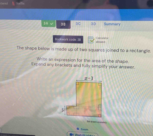 nterest Netflix
3A 3B 3C 3D Summary
Calculator
Bookwork code: 3B allowed
The shape below is made up of two squares joined to a rectangle.
Write an expression for the area of the shape.
Expand any brackets and fully simplify your answer.
Not drawn accurately
Q Zoem