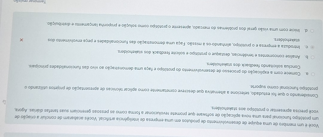 Você é um membro de uma equipe de desenvolvimento de produtos em uma empresa de inteligência artificial. Vocês acabaram de concluir a criação de
um protótipo funcional para uma nova aplicação de software que promete revolucionar a forma como as pessoas gerenciam suas tarefas diárias. Agora,
você precisa apresentar o protótipo aos stakeholders.
Considerando o que foi estudado, selecione a alternativa que descreve corretamente como aplicar técnicas de apresentação de projetos utilizando o
protótipo funcional como suporte.
a. Comece com a explicação do processo de desenvolvimento do protótipo e faça uma demonstração ao vivo das funcionalidades principais.
Conclua solicitando feedback dos stakeholders.
b. Analise concorrentes e tendências, destaque o protótipo e solicite feedback dos stakeholders.
c. Introduza a empresa e o protótipo, alinhando-os à missão. Faça uma demonstração das funcionalidades e peça envolvimento dos
stakeholders.
d. Inicie com uma visão geral dos problemas do mercado, apresente o protótipo como solução e proponha lançamento e distribuição.
Terminar revisão