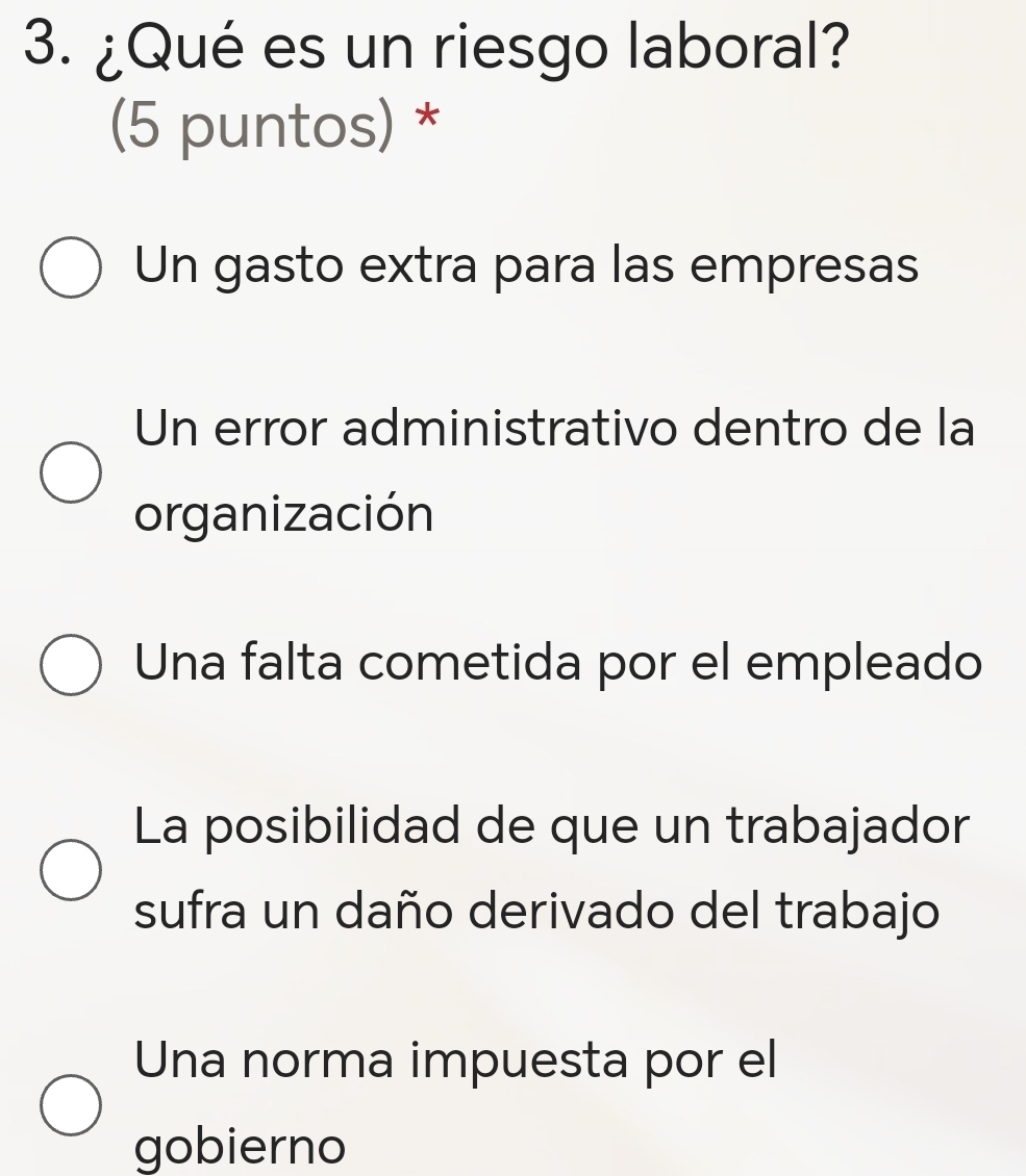 ¿Qué es un riesgo laboral?
(5 puntos) *
Un gasto extra para las empresas
Un error administrativo dentro de la
organización
Una falta cometida por el empleado
La posibilidad de que un trabajador
sufra un daño derivado del trabajo
Una norma impuesta por el
gobierno