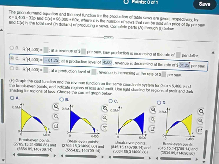 Save
The price-demand equation and the cost function for the production of table saws are given, respectively, by
x=6,400-32p and C(x)=96,000+60x , where x is the number of saws that can be sold at a price of $p per saw
and C(x) is the total cost (in dollars) of producing x saws. Complete parts (A) through (I) below
B. R'(4,500)=□; at a revenue of $ □ per saw, saw production is increasing at the rate of □ per dollar.
C. R'(4,500)=-81.25; at a production level of 4500 , revenue is decreasing at the rate of $ 81.25 per saw.
D. R'(4,500)=□; at a production level of □ , revenue is increasing at the rate of $ per saw.
(F) Graph the cost function and the revenue function on the same coordinate system for 0≤ x≤ 6,400. Find
the break-even points, and indicate regions of loss and profit. Use light shading for regions of profit and dark
shading for regions of loss. Choose the correct graph below.
A.
B.
C.
D.
I



Break-even points Break-even points: Break-even points Break-even points:
(2765.15,314090.86) and (2765.15,314090.86) and (845.15,146709.14) and (845.15,14 709.14) and
(5554.85,146709.14) (5554.85,146709.14) (3634.85,314090.86) (3634 85,314090.86)
4