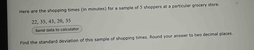 Here are the shopping times (in minutes) for a sample of 5 shoppers at a particular grocery store.
22, 35, 43, 20, 35
Send data to calculator 
Find the standard deviation of this sample of shopping times. Round your answer to two decimal places.