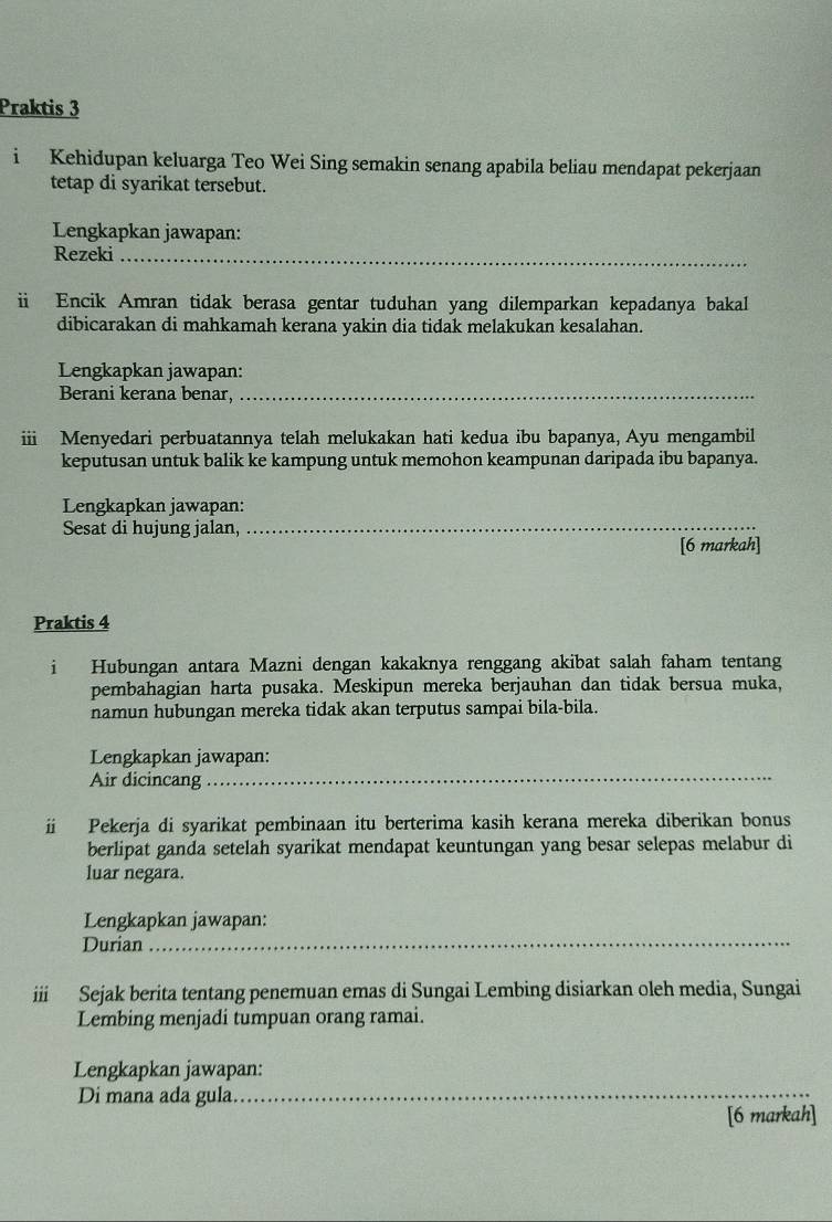 Praktis 3 
i Kehidupan keluarga Teo Wei Sing semakin senang apabila beliau mendapat pekerjaan 
tetap di syarikat tersebut. 
Lengkapkan jawapan: 
Rezeki_ 
Encik Amran tidak berasa gentar tuduhan yang dilemparkan kepadanya bakal 
dibicarakan di mahkamah kerana yakin dia tidak melakukan kesalahan. 
Lengkapkan jawapan: 
Berani kerana benar,_ 
ii Menyedari perbuatannya telah melukakan hati kedua ibu bapanya, Ayu mengambil 
keputusan untuk balik ke kampung untuk memohon keampunan daripada ibu bapanya. 
_ 
Lengkapkan jawapan: 
Sesat di hujung jalan, 
[6 markah] 
Praktis 4 
i Hubungan antara Mazni dengan kakaknya renggang akibat salah faham tentang 
pembahagian harta pusaka. Meskipun mereka berjauhan dan tidak bersua muka, 
namun hubungan mereka tidak akan terputus sampai bila-bila. 
Lengkapkan jawapan: 
Air dicincang 
_ 
ü Pekerja di syarikat pembinaan itu berterima kasih kerana mereka diberikan bonus 
berlipat ganda setelah syarikat mendapat keuntungan yang besar selepas melabur di 
luar negara. 
Lengkapkan jawapan: 
Durian_ 
iii Sejak berita tentang penemuan emas di Sungai Lembing disiarkan oleh media, Sungai 
Lembing menjadi tumpuan orang ramai. 
Lengkapkan jawapan: 
Di mana ada gula._ 
[6 markah]