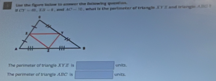 a Uise the figure below to answer the following question.
CY=60, XB=8 , and AC=10 , what is the perimeter of triangle XY I and triangle ABC ? 
The perimeter of triangle XYZ is units. 
The perimeter of triangle ABC is units.