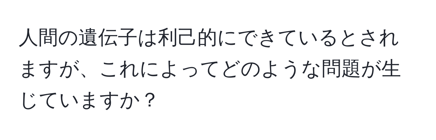 人間の遺伝子は利己的にできているとされますが、これによってどのような問題が生じていますか？