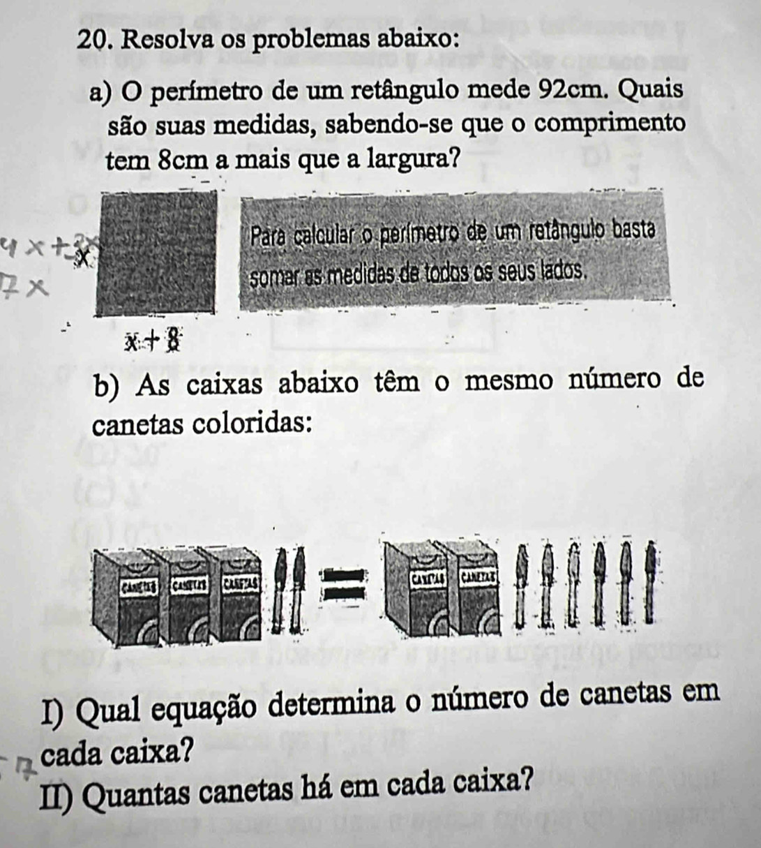 Resolva os problemas abaixo: 
a) O perímetro de um retângulo mede 92cm. Quais 
tem 8cm a mais que a largura? 
Para calcular o perímetro de um retângulo basta 
somar as medidas de todos os seús lados.
x+8
b) As caixas abaixo têm o mesmo número de 
canetas coloridas: 
I) Qual equação determina o número de canetas em 
cada caixa? 
II) Quantas canetas há em cada caixa?