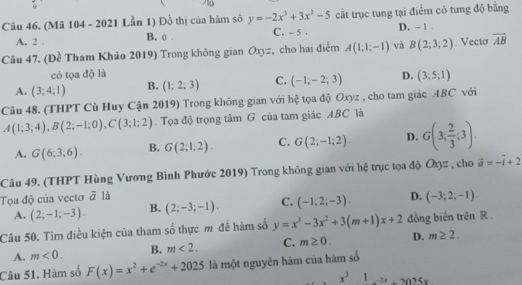 (Mã 104 - 2021 Lần 1) Đồ thị của hàm số y=-2x^3+3x^2-5 cắt trục tung tại điểm có tung độ bằng
C. - 5 .
A. 2 . B. 0 . D. - 1 .
Câu 47. (Đề Tham Khảo 2019) Trong không gian Oxyz, cho hai điểm A(1;1;-1) và B(2;3;2). Vecto overline AB
có tọa độ là D. (3;5;1)
A. (3;4;1)
B. (1;2;3)
C. (-1;-2;3)
Câu 48. (THPT Cù Huy Cận 2019) Trong không gian với hệ tọa độ Oxyz , cho tam giác ABC với
A(1;3;4),B(2;-1;0),C(3;1;2). Tọa độ trọng tâm G của tam giác ABC là
A. G(6;3;6). B. G(2;1;2). C. G(2;-1;2). D. G(3; 2/3 ;3).
Câu 49. (THPT Hùng Vương Bình Phước 2019) Trong không gian với hệ trục tọa độ Ôηz , cho vector a=-vector i+2
Tọa độ của vectơ vector a là D. (-3;2;-1).
A. (2;-1;-3). B. (2;-3;-1). C. (-1;2;-3).
Câu 50. Tìm điều kiện của tham số thực m để hàm số y=x^3-3x^2+3(m+1)x+2 đồng biến trên R .
A. m<0. B. m<2. C. m≥ 0. D. m≥ 2.
Câu 51. Hàm số F(x)=x^2+e^(-2x)+2025 là một nguyên hàm của hàm số
x^31_ -2x+2025x