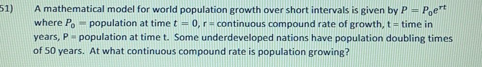 A mathematical model for world population growth over short intervals is given by P=P_0 ert
where P_0= population at time t=0 r=cont inuous compound rate of growth, t=time in
years, P= population at time t.  Some underdeveloped nations have population doubling times
of 50 years.  At what continuous compound rate is population growing?