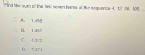 And the sum of the first seven terms of the sequence 4, 12, 36, 108,
A. 1.456
B. 1.457
C. 4.372
D. 4.374