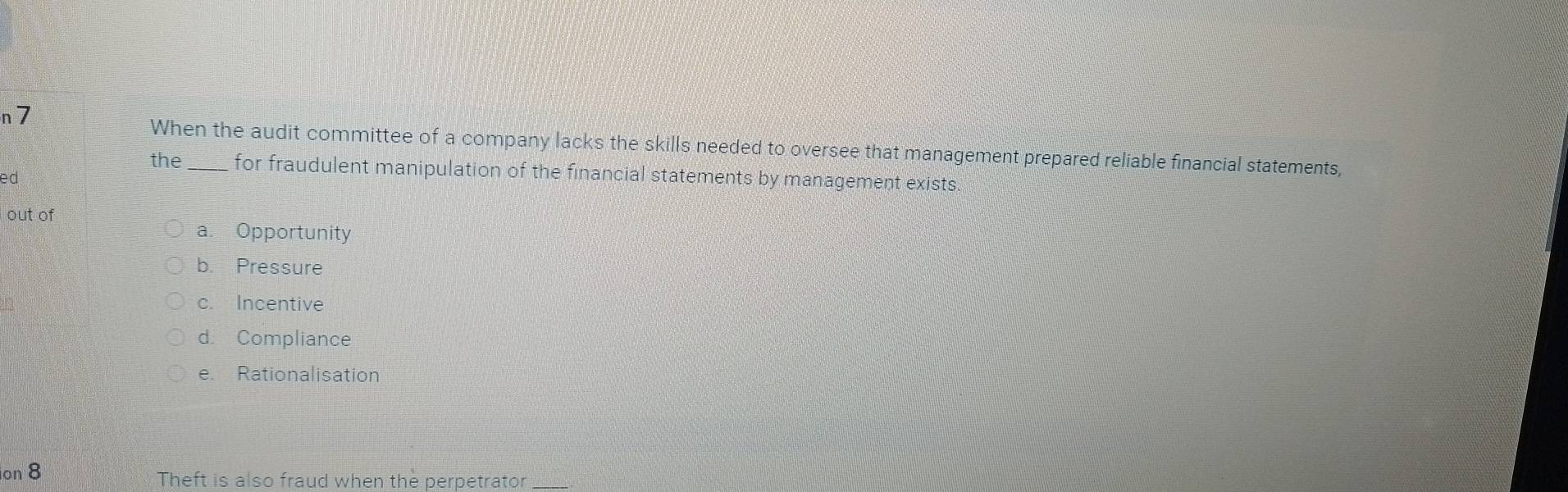 n7
When the audit committee of a company lacks the skills needed to oversee that management prepared reliable financial statements,
the_ for fraudulent manipulation of the financial statements by management exists.
ed
out of
a. Opportunity
b. Pressure
c. Incentive
d. Compliance
e Rationalisation
on 8 Theft is also fraud when the perpetrator